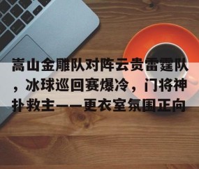 开云-包含嵩山金雕队对阵云贵雷霆队，冰球巡回赛爆冷，门将神扑救主——更衣室氛围正向的词条